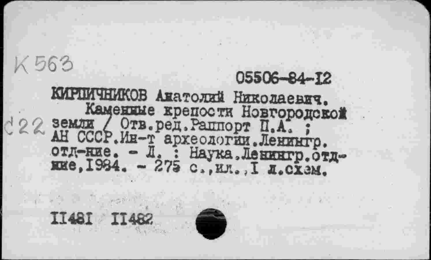 ﻿К Đ63
05506-84-12
КИРПИЧНИКОВ Анатолий Никола е аич.
беняые крепости Новгородской Отв.ред, Раппорт П.А. ;
. Ин-т архе о логин. Ленингр.
отд-ние. - Л. : НаЈтса.Лвнингр.отд-кие,1984. - 275 с»,ил.Д д.схзм.
II48I II482